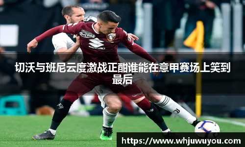 切沃与班尼云度激战正酣谁能在意甲赛场上笑到最后
